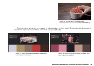 51Videolições e Identidade Visual para projeto do Curso de Gastronomia
FIGURA 36 - Receitas Zaffari - Tapioca Recheada
Fonte: https://www.youtube.com/watch?v=5CWOQIMMobg
Porém, os vídeos apresentam cores opacas, ou seja, eles optam por tons pastéis. O que acaba fazendo com que o
alimento não fique com uma tonalidade contrastante (ver figuras 37 e 38).
FIGURA 37 - Paleta de cores gerada através do Adobe Color CC
Fonte: https://color.adobe.com
FIGURA 38 - Paleta de cores gerada através do Adobe Color CC
Fonte: https://color.adobe.com
 