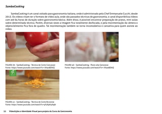 52 Videolições e Identidade Visual para projeto do Curso de Gastronomia
SambaCooking
SambaCooking é um canal voltado para gastronomia italiana, onde é administrado pelo Chef Emmanuele Cucchi, desde
2013. Os vídeos visam ter o formato de vídeo aula, onde são passados técnicas de gastronomia, o canal disponibiliza vídeos
com até 04 horas de duração sobre gastronomia básica. Além disso, é possível encontrar preparação de pratos, mini aulas
sobre determinada técnica. Porém, diversas vezes a imagem fica totalmente desfocada, e pela movimentação da câmera o
objeto/alimento fica fora de quadro. Tal movimentação também se torna incomodativa e cansativa para quem assiste ao
vídeo.
FIGURA 39 - SambaCooking - Técnica de Corte Concasser
Fonte: https://www.youtube.com/watch?v=-lVtax8DikQ
FIGURA 40 - SambaCooking - Pesto alla Genovese
Fonte: https://www.youtube.com/watch?v=-lVtax8DikQ
FIGURA 41 - SambaCooking - Técnica de Corte Brunoise
Fonte: https://www.youtube.com/watch?v=qYuKpK4XqbI
 