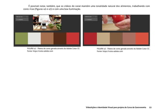 53Videolições e Identidade Visual para projeto do Curso de Gastronomia
É possível notar, também, que os vídeos do canal mantém uma tonalidade natural dos alimentos, trabalhando com
cores ricas (figuras 42 e 43) e com uma boa iluminação.
FIGURA 42 - Paleta de cores gerada através do Adobe Color CC
Fonte: https://color.adobe.com
FIGURA 43 - Paleta de cores gerada através do Adobe Color CC
Fonte: https://color.adobe.com
 