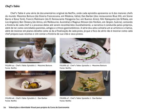 54 Videolições e Identidade Visual para projeto do Curso de Gastronomia
Chef’s Table
Chef’s Table é uma série de documentários original da Netflix, onde cada episódio apresenta os 6 dos maiores chefs
do mundo: Massimo Bottura (da Osteria Francescana, em Módena, Itália), Dan Barber (dos restaurantes Blue Hill, em Stone
Barns e Nova York), Francis Mallmann (do El Restaurante Patagonia Sur, em Buenos Aires), Niki Nakayama (do N/Naka, em
Los Angeles), Ben Shewry (do Attica, em Melbourne, Austrália) e Magnus Nilsson (do Fäviken, em Järpen, Suécia), contando
a história de cada chef e o processo deles até serem reconhecidos mundialmente, a narrativa é conduzida pelos próprios,
além de ter como convidados parentes, amigos e críticos gastronômicos. A série da a alta culinária um ar artistico e criativo,
além de mostrar em planos detalhe como se da a finalização de cada prato, já que o foco da série não é mostrar como cada
chef prepara suas receitas e sim contar a história de sua vida e seus pratos.
FIGURA 44 - Chef’s Table: Episódio 1 - Massimo Bottura
Fonte: Netflix
FIGURA 45 - Chef’s Table: Episódio 1 - Massimo Bottura
Fonte: Netflix
FIGURA 46 - Chef’s Table: Episódio 2 - Dan Barber
Fonte: Netflix
FIGURA 47 - Chef’s Table: Episódio 2 - Dan Barber
Fonte: Netflix
 