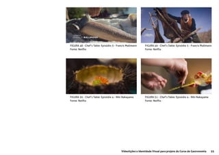 55Videolições e Identidade Visual para projeto do Curso de Gastronomia
FIGURA 48 - Chef’s Table: Episódio 3 - Francis Mallmann
Fonte: Netflix
FIGURA 49 - Chef’s Table: Episódio 3 - Francis Mallmann
Fonte: Netflix
FIGURA 50 - Chef’s Table: Episódio 4 - Niki Nakayama
Fonte: Netflix
FIGURA 51 - Chef’s Table: Episódio 4 - Niki Nakayama
Fonte: Netflix
 