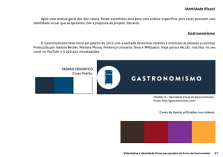 57Videolições e Identidade Visual para projeto do Curso de Gastronomia
FIGURA 55 - Identidade Visual do Gastronomismo
Fonte: http://gastronomismo.com/
Identidade Visual
Gastronomismo
Após uma análise geral dos dez canais, foram escolhidos dois para uma análise específica, pois estes possuem uma
identidade visual que se aproxima com a proposta do projeto. São eles:
O Gastronomismo teve inicio em janeiro de 2011 com a vontade de ensinar receitas e estimular as pessoas a cozinhar.
Produzido por Isadora Becker, Mariana Moura, Frederico Leonardo Dora e MPQuatro. Hoje possui 96.181 inscritos no seu
canal no YouTube e 5.223.411 visualizações.
PADRÃO CROMÁTICO
Cores Padrão:
Cores de Apoio utilizadas nos vídeos:
 