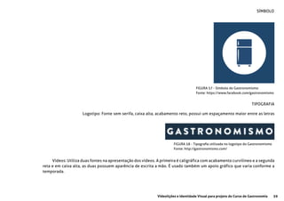 59Videolições e Identidade Visual para projeto do Curso de Gastronomia
FIGURA 57 - Símbolo do Gastronomismo
Fonte: https://www.facebook.com/gastronomismo
FIGURA 58 - Tipografia utilizada no logotipo do Gastronomismo
Fonte: http://gastronomismo.com/
SÍMBOLO
TIPOGRAFIA
Logotipo: Fonte sem serifa, caixa alta, acabamento reto, possui um espaçamento maior entre as letras
Vídeos: Utiliza duas fontes na apresentação dos vídeos. A primeira é caligráfica com acabamento curvilineo e a segunda
reta e em caixa alta, as duas possuem aparência de escrita a mão. É usado também um apoio gráfico que varia conforme a
temporada.
 