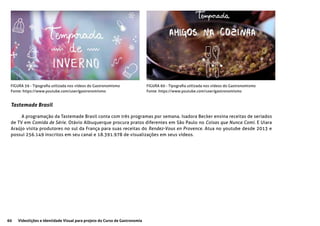 60 Videolições e Identidade Visual para projeto do Curso de Gastronomia
FIGURA 59 - Tipografia utilizada nos vídeos do Gastronomismo
Fonte: https://www.youtube.com/user/gastronomismo
FIGURA 60 - Tipografia utilizada nos vídeos do Gastronomismo
Fonte: https://www.youtube.com/user/gastronomismo
Tastemade Brasil
A programação da Tastemade Brasil conta com três programas por semana. Isadora Becker ensina receitas de seriados
de TV em Comida de Série. Otávio Albuquerque procura pratos diferentes em São Paulo no Coisas que Nunca Comi. E Uiara
Araújo visita produtores no sul da França para suas receitas do Rendez-Vous en Provence. Atua no youtube desde 2013 e
possui 256.149 inscritos em seu canal e 18.391.978 de visualizações em seus vídeos.
 