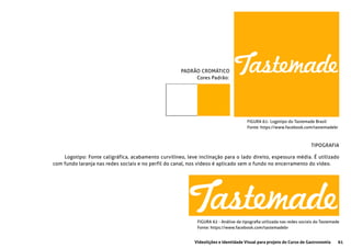 61Videolições e Identidade Visual para projeto do Curso de Gastronomia
FIGURA 61- Logotipo do Tastemade Brasil
Fonte: https://www.facebook.com/tastemadebr
PADRÃO CROMÁTICO
	 Cores Padrão:
TIPOGRAFIA
Logotipo: Fonte caligráfica, acabamento curvilíneo, leve inclinação para o lado direito, espessura média. É utilizado
com fundo laranja nas redes sociais e no perfil do canal, nos vídeos é aplicado sem o fundo no encerramento do vídeo.
FIGURA 62 - Análise da tipografia utilizada nas redes sociais do Tastemade
Fonte: https://www.facebook.com/tastemadebr
 