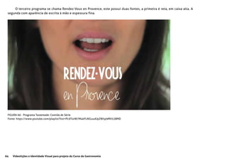 64 Videolições e Identidade Visual para projeto do Curso de Gastronomia
FIGURA 66 - Programa Tastemade: Comida de Série
Fonte: https://www.youtube.com/playlist?list=PL9TlxiW7M4kFLNlGuuAJpZW5p9MX53BMD
O terceiro programa se chama Rendez-Vous en Provence, este possui duas fontes, a primeira é reta, em caixa alta. A
segunda com aparência de escrita à mão e espessura fina.
 