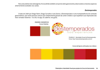 65Videolições e Identidade Visual para projeto do Curso de Gastronomia
FIGURA 67 - Identidade Visual do Destemperados
Fonte: http://www.destemperados.com.br/
Para uma análise mais abrangente, foi escolhido também um portal sobre gastronomia, observando os mesmos aspectos
anteriormente avaliados nos canais.
Criado em 2007 por Diego Fabris, Diogo Carvalho e Lela Zaniol, o Destemperados é uma multiplataforma de conteúdo
gastronômico, que reúne pessoas comuns que simplesmente gostam de comer e beber e que espalham suas impressões das
mais variadas maneiras – no site, no app, no caderno, nos guias.
Destemperados
PADRÃO CROMÁTICO
	 Cores Padrão:
Cores de Apoio utilizadas nos vídeos:
 