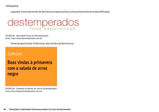 66 Videolições e Identidade Visual para projeto do Curso de Gastronomia
TIPOGRAFIA
Logotipo:Fontesemserifa,defácilleitura,espessurafina,utilizaamesmafontenodecodificador.
Fonte de apoio (site): Tradicional, sem serifa e de fácil leitura.
FIGURA 68 - Identidade Visual do Destemperados
Fonte: http://www.destemperados.com.br/
FIGURA 69 - Chamada no Banner do site do Destemperados
Fonte: http://www.destemperados.com.br/
 