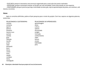 68 Videolições e Identidade Visual para projeto do Curso de Gastronomia
- ELEG NCIA: porque é necessário uma estrutura organizada para a execução dos pratos realizados
- DISCIPLINA: porque é necessário manter-se focado nas suas atividades, assim executando-as com maestria
- CRIATIVIDADE: porque é preciso que haja criatividade na execução, seja na apresentação de pratos, em receitas e, até
mesmo, no ensino.
Nome
Após os conceitos definidos, pode-se fazer pesquisa para o nome do projeto. Com isso, separou-se algumas palavras,
sendo elas:
RELACIONADAS A GASTRONOMIA:
cozinha
culinária
iguaria
petisco
alimento
mestre-cuca
quitute
comida
gula
refeição
lanche
prato
sopa
banquete
boca
doces
creme
torta
salada
cardápio
menu
mastigação
RELACIONADAS AO APRENDIZADO:
aprendizagem
dotes
cultura
talento
discipulado
estágio
instrução
conhecimento
saber
leitura
ensaio
habilidade
jeito
 