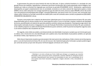 7Videolições e Identidade Visual para projeto do Curso de Gastronomia
A gastronomia faz parte da nossa história há mais de 500 anos. A tipica culinária brasileira é o resultado de uma
grande mistura de tradições, ingredientes e alimentos que foram introduzidos não só pela população nativa indígena, mas
também por todas as correntes de imigração que ocorreram no período (FIGUEIREDO, 2013). Atualmente, a gastronomia
desempenha um papel completamente novo na sociedade, tornando-se um tema cultural tão importante quanto a moda
(DÓRIA, 2015), onde cada prato traz consigo experiências que vão além do aroma, textura e sabor (MAURO, 2013). De acordo
com uma pesquisa encomendada pelo Google, a Geração Millennials, que possui entre 18 e 34 anos, tem consumido mais
vídeos sobre culinária no YouTube, assistindo em média 30% a mais de conteúdo sobre culinária na plataforma (DELGADO;
JOHNSMEYER; BALANOVSKY, 2014).
Portanto, esse projeto tem o objetivo de desenvolver vídeolições para o Curso de Gastronomia do Senac-RS, que serão
disponibilizadas para os alunos através de um canal específico para o curso no YouTube, visando a melhoria da qualidade
de ensino, possibilitando um material do qual eles poderão consultar sempre que desejarem. Tal proposta surge a partir das
observações realizadas durante a integração do curso de Produção Multimídia e Gastronomia do Senac-RS, que sucederam-
se do trabalho proposto na cadeira de Direção Multimídia do quarto semestre, onde foi possível acompanhar algumas aulas
e um evento avaliativo dos estudantes do curso.
Em seguida, como mídia secundária, será desenvolvida uma identidade visual para o projeto que servirá de apoio para
os vídeos, com o intuito de criar uma identificação com o público-alvo. Essa identidade visual poderá, também, ser aplicada
em demais mídias, seja impressa ou on-line.
Além disso é importante ressaltar que este projeto é de total autoria das realizadoras. Onde o mesmo serve de proposta
para o curso de Gastronomia do Senac-RS, em caso de recusa e não implementação pela instituição o projeto poderá seguir
por conta das autoras, já que este não possui nenhuma ligação contratual com o Senac.
1
Vídeolição é um termo utilizado por Ferrés (1996) para distinguir um programa que transmite
informações, onde o aluno possa assistir, compreender e assimilar. Podendo ser utilizada de maneira
individual, disponibilizando maior proveito da versatilidade do meio, com a possibilidade de ser
visto quantas vezes forem necessárias, congelando a imagem, alterando o ritmo, retrocedendo ou
avançando.
 