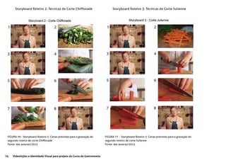 74 Videolições e Identidade Visual para projeto do Curso de Gastronomia
Storyboard Roteiro 2: Técnicas de Corte Chiffonade Storyboard Roteiro 3: Técnicas de Corte Julienne
FIGURA 76 - Storyboard Roteiro 2: Cenas previstas para a gravação do
segundo roteiro de corte Chiffonade
Fonte: das autoras/2015
FIGURA 77 - Storyboard Roteiro 3: Cenas previstas para a gravação do
segundo roteiro de corte Julienne
Fonte: das autoras/2015
 