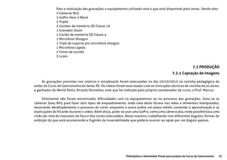 75Videolições e Identidade Visual para projeto do Curso de Gastronomia
Para a realização das gravações o equipamento utilizado será o que está disponível pelo senac. Sendo eles:
2 Cameras Nx5
1 GoPro Hero 3 Black
2 Tripés
2 Cartões de memória SD Classe 10
1 Gravador Zoom
1 Cartão de memória SD Classe 4
1 Microfone Shotgun
1 Tripé de suporte pro microfone shotgun
1 Microfone Lapela
2 Fones de ouvido
3 Luzes
As gravações previstas nos roteiros e storyboards foram executadas no dia 10/10/2015 na cozinha pedagógica do
andar do Curso de Gastronomia do Senac RS. Os vídeos foram executados com as instruções técnicas de cozinha do ex aluno,
e ganhador do World Skills, Ricardo Dornelles, este que foi indicado pelo próprio coordenador de curso, o Prof. Marcus.
Felizmente não foram encontradas dificuldades com os equipamentos ou no processo das gravações. Usou-se as
câmeras Sony NX5 para fazer dois tipos de enquadramento, onde uma delas focava nas mãos e alimentos manipulados,
mostrando detalhadamente o processo do corte, enquanto a outra exibia um plano médio contendo a apresentação e as
explicações do Ricardo durante o vídeo. Além disso, pode-se usar uma GoPro, como uma câmera alta, onde possibilitava uma
visão de cima do manuseio da faca e dos cortes executados. Desta maneira, trabalhando com diferentes ângulos, formas de
exibição do que está acontecendo e fugindo da invariabilidade que poderia ocorrer ao optar por um ângulo apenas.
7.2 PRODUÇÃO
7.2.1 Captação de imagens
 