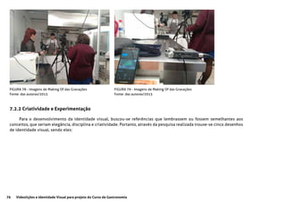 76 Videolições e Identidade Visual para projeto do Curso de Gastronomia
FIGURA 78 - Imagens de Making Of das Gravações
Fonte: das autoras/2015
FIGURA 79 - Imagens de Making Of das Gravações
Fonte: das autoras/2015
7.2.2 Criatividade e Experimentação
Para o desenvolvimento da identidade visual, buscou-se referências que lembrassem ou fossem semelhantes aos
conceitos, que seriam elegância, disciplina e criatividade. Portanto, através da pesquisa realizada trouxe-se cinco desenhos
de identidade visual, sendo eles:
 