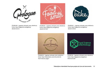 77Videolições e Identidade Visual para projeto do Curso de Gastronomia
FIGURA 80 - Logotipo utilizado como referência
Fonte: http://logopond.com/gallery/
detail/232231
FIGURA 81 - Logotipo utilizado como referência
Fonte: http://logopond.com/gallery/
detail/222738
FIGURA 82 - Logotipo utilizado como referência
Fonte: http://logopond.com/gallery/
detail/219193
FIGURA 83 - Logotipo utilizado como referência
Fonte: http://theultralinx.com/2014/03/20-
food-industry-logos/
FIGURA 84 - Logotipo utilizado como referência
Fonte: http://logopond.com/gallery/
detail/201269
 