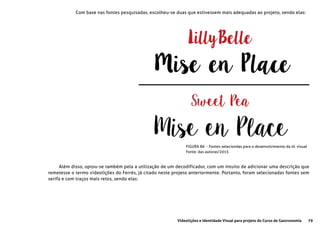 79Videolições e Identidade Visual para projeto do Curso de Gastronomia
Com base nas fontes pesquisadas, escolheu-se duas que estivessem mais adequadas ao projeto, sendo elas:
Além disso, optou-se também pela a utilização de um decodificador, com um intuito de adicionar uma descrição que
remetesse o termo videolições do Ferrés, já citado neste projeto anteriormente. Portanto, foram selecionadas fontes sem
serifa e com traços mais retos, sendo elas:
FIGURA 86 - Fontes seleciondas para o desenvolvimento da id. visual
Fonte: das autoras/2015
 