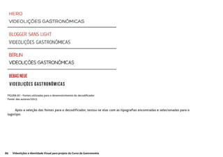 80 Videolições e Identidade Visual para projeto do Curso de Gastronomia
FIGURA 87 - Fontes utilizadas para o desenvolvimento do decodificador
Fonte: das autoras/2015
Após a seleção das fontes para o decodificador, testou-se elas com as tipografias encontradas e selecionadas para o
logotipo:
 