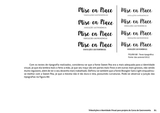 81Videolições e Identidade Visual para projeto do Curso de Gastronomia
FIGURA 88 - Teste tipográfico
Fonte: das autoras/2015
Com os testes de tipografia realizados, considerou-se que a fonte Sweet Pea era a mais adequada para a identidade
visual, já que ela lembra mais o feito a mão, já que seu traço são em partes mais finos e em outras mais grossos, não sendo
muito regulares, além de ter o seu desenho mais trabalhado. Definiu-se também que a fonte Bloogler Sans Light enquadrou-
se melhor com a Sweet Pea, já que a mesma não é tão dura e reta, possuindo curvaturas. Pode-se observar a junção das
tipografias na figura 89:
 