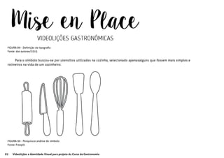 82 Videolições e Identidade Visual para projeto do Curso de Gastronomia
FIGURA 89 - Definição da tipografia
Fonte: das autoras/2015
FIGURA 90 - Pesquisa e análise de símbolo
Fonte: Freepik
Para o símbolo buscou-se por utensílios utilizados na cozinha, selecionado apenasalguns que fossem mais simples e
rotineiros na vida de um cozinheiro:
 