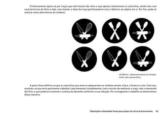 83Videolições e Identidade Visual para projeto do Curso de Gastronomia
FIGURA 91 - Desenvolvimento do símbolo
Fonte: das autoras/2015
Primeiramente optou-se por traços que não fossem tão retos e que apenas remetessem os utensílios, sendo eles com
caracteristicas de feito a mão, sem manter a ideia do traço perfeitamente reto e idêntico ao objeto em si. Por fim, pode-se
realizar estas alternativas de símbolo:
A partir disso definiu-se que os utensílios que mais se adequariam ao simbolo seriam a faca, o fouet e o rolo. Com isso,
resolveu-se que seria pertinente trabalhar cada elemento isoladamente, com o intuito de melhorar o traço, não o mantendo
tão fino, o que poderia ocasionar o sumiço do desenho conforme a sua redução. Por conseguinte o trabalho se desenvolveu
desta maneira:
 
