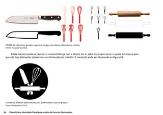 84 Videolições e Identidade Visual para projeto do Curso de Gastronomia
FIGURA 92 - Desenhos gerados a partir de imagens de objetos utilizados na cozinha
Fonte: das autoras/2015
FIGURA 93- Símbolo desenvolvido para a identidade visual do projeto
Fonte: das autoras/2015
Desta maneira pode-se manter a verossimilhança com o objeto em si, além de proporcionar o ajuste dos traços para
que não haja alterações imprevistas na diminuição do símbolo. O resultado pode ser observado na figura 93:
 