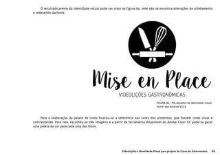 85Videolições e Identidade Visual para projeto do Curso de Gastronomia
FIGURA 94 - Pré desenho da identidade visual
Fonte: das autoras/2015
O resultado prévio da identidade visual pode ser visto na figura 94, nele não se encontra alterações de alinhamento
e redesenho da fonte.
Para a elaboração da paleta de cores buscou-se a referência nas cores dos alimentos, que fossem cores vivas e
contrastantes. Para isso, escolheu-se três imagens e a partir da ferramenta disponível do Adobe Color CC pode-se gerar
uma paleta de cor para cada uma das fotos:
 