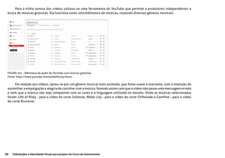 88 Videolições e Identidade Visual para projeto do Curso de Gastronomia
Para a trilha sonora dos vídeos utilizou-se uma ferramenta do YouTube que permite a produtores independentes a
busca de músicas gratuitas. Ela funciona como uma biblioteca de músicas, trazendo diversos gêneros musicais.
Em relação aos vídeos, optou-se por um gênero musical mais animado, que fosse suave e marcante, com a intenção de
assimilhar a empolgação e alegria de cozinhar com a música, fazendo assim com que o vídeo não passe uma mensagem errada
e nem que a música não seja compatível com as cores e a linguagem utilizada no mesmo. Onde as músicas selecionadas
foram: Life of Riley - para o vídeo do corte Julienne, Water Lily - para o vídeo do corte Chifonade e Carefree - para o vídeo
do corte Brunoise.
FIGURA 101 - Biblioteca de áudio do YouTube com músicas gratuitas
Fonte: https://www.youtube.com/audiolibrary/music
 