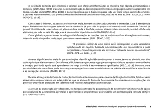9Videolições e Identidade Visual para projeto do Curso de Gastronomia
A sociedade demanda por produtos e serviços que ofereçam informações de maneira mais rápida, personalizada e
completa (GOSCIOLA, 2003). O avanço e a democratização da tecnologia permitem que a linguagem audiovisual penetre em
todas camadas sociais (MOLETTA, 2009), o que proporciona que o brasileiro passe cada vez mais tempo assistindo a vídeos.
E cada vez mais na internet. Das 30 horas médias semanais de consumo de vídeo, oito são na web e 22 na TV (GOOGLE THINK
INSIGHTS, 2014).
Com acesso à internet, as pessoas se informam mais, tornam-se conectadas, móveis e entretidas. Essa é a tendência
hiper. A Hiperconexão é origem primária dessa tendência, já que 48% da população brasileira está conectada. O Brasil já
possui 70 milhões de espectadores de vídeo on-line, onde o YouTube, o maior site de vídeos do mundo, tem 60 milhões de
visitantes por mês no país. Ou seja, esse é consumidor hiperinformado (MARINHO, 2014).
Com a globalização e as novas tecnologias da informação, as relações com os produtos sofrem alterações consistentes,
intensificando a importância do papel que a marca deve exercer. (GUILLERMO, 2007).
“A promessa central de uma marca deve corresponder a uma verdadeira
oportunidade de negócio, baseada na compreensão dos consumidores e suas
necessidades. Em outras palavras, ela precisa ser relevante para os consumidores”
(JUCÁ; JUCÁ, ca. 2011, p.10).
A marca significa muito mais do que sua simples identificação. Não sendo apenas o nome, termo ou símbolo, mas sim
tudo aquilo que ela representa. Desta forma, dificilmente esquecemos algo que consegue satisfazer as nossas necessidades
e desejos, pois tudo aquilo que aprendemos ao longo da vida é extremamente significativo (MELO, 2014). Portanto, uma
personalidade de marca forte pode dar energia ao agregar interesse e envolvimento; na prática, ela amplifica a experiência
e as percepções de marca (AAKER, 2015).
DuranteaintegraçãodoCursodeProduçãoMultimídiaeGastronomia,paraacadeiradeDireçãoMultimídia,foiobservado
através do comparecimento em aulas práticas, que os alunos do Curso de Gastronomia documentavam as explicações do
professor através de anotações em cadernos e de registros fotográficos com o celular.
A decisão da elaboração de vídeolições, foi tomada com base na possibilidade de desenvolver um material de apoio
para os alunos da Gastronomia, aprimorar o aprendizado e disponibilizar ao estudante um conteúdo para consulta sempre
que achar necessário.
 