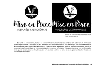 91Videolições e Identidade Visual para projeto do Curso de Gastronomia
FIGURA 105 - Resultado final da identidade visual
Fonte: das autoras/2015
Baseando-se nos conceitos, manteve-se a a identidade visual sem relevos e sombras, com as letras mais alinhadas e
próximas para remeter a disciplina, ou seja, mantendo uma ordem e sendo mais dura, mesmo que ela contenha elementos
arredondados e que a tipografia seja manuscrita. Para representar a elegância optou-se por manter como cor padrão as
versões preto e branco, já que as mesmas cores podem remeter a sofisticação. E para complementar com a criatividade,
tanto quanto para material on-line, impresso e para o vídeo, escolheu-se como cores de apoio tonalidades vivas e que
remetam a este conceito.
 