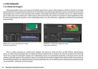 92 Videolições e Identidade Visual para projeto do Curso de Gastronomia
7.3 PÓS-PRODUÇÃO
7.3.1 Edição das Imagens
Após as gravações, iniciou-se o processo de edição separando as cenas e selecionando as melhores. Devido a utilização
de três câmeras em enquadramentos diferentes, foi necessário uma análise para identificar quais os momentos seriam mais
apropriados para cortes e trocas de câmera para melhor visualização dos métodos realizados, houve um cuidado também
para o áudio estar sincronizado com o vídeo e para a trilha sonora estar de acordo com a proposta e não atrapalhando a fala.
As cores apresentadas são quentes e vivas ressaltando assim a cor dos alimentos e seguindo as referências já analisadas
anteriormente.
FIGURA 106 - Processo das edições dos vídeos
Fonte: das autoras/2015
FIGURA 107 - Processo das edições dos vídeos
Fonte: das autoras/2015
Para os vídeos começou-se a desenvolver também uma abertura, sendo ela feita no After Effects. Aproveitando,
assim, os conhecimentos já adquiridos na cadeira de Efeitos Especiais do 5º semestre de 2015/2. Na abertura foi possível
iniciar-se a criação de animações simples com a identidade visual, os os elementos presentes, como fouet, faca e rolo do
símbolo, poderiam aparecer em sequência, além da utilização de expressões (códigos adicionados ao After para acresentar
determinada animação a um objeto presente). Nas letras pretende-se criar um efeito que de a ideia de que as palavras estão
“se escrevendo”, simulando a escrita manual.
 