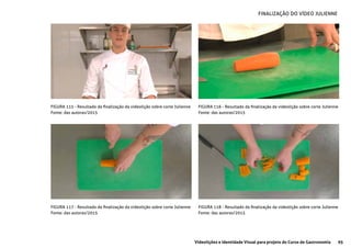 95Videolições e Identidade Visual para projeto do Curso de Gastronomia
FIGURA 115 - Resultado da finalização da videolição sobre corte Julienne
Fonte: das autoras/2015
FIGURA 117 - Resultado da finalização da videolição sobre corte Julienne
Fonte: das autoras/2015
FIGURA 116 - Resultado da finalização da videolição sobre corte Julienne
Fonte: das autoras/2015
FIGURA 118 - Resultado da finalização da videolição sobre corte Julienne
Fonte: das autoras/2015
FINALIZAÇÃO DO VÍDEO JULIENNE
 