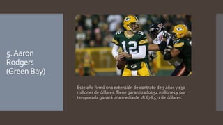 5. Aaron 
Rodgers 
(Green Bay) 
Este año firmó una extensión de contrato de 7 años y 130 
millones de dólares. Tiene garantizados 54 millones y por 
temporada ganará una media de 18.678.571 de dólares. 
 