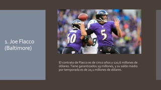 1. Joe Flacco 
(Baltimore) 
El contrato de Flacco es de cinco años y 120,6 millones de 
dólares. Tiene garantizados 29 millones, y su saldo medio 
por temporada es de 20,1 millones de dólares. 
