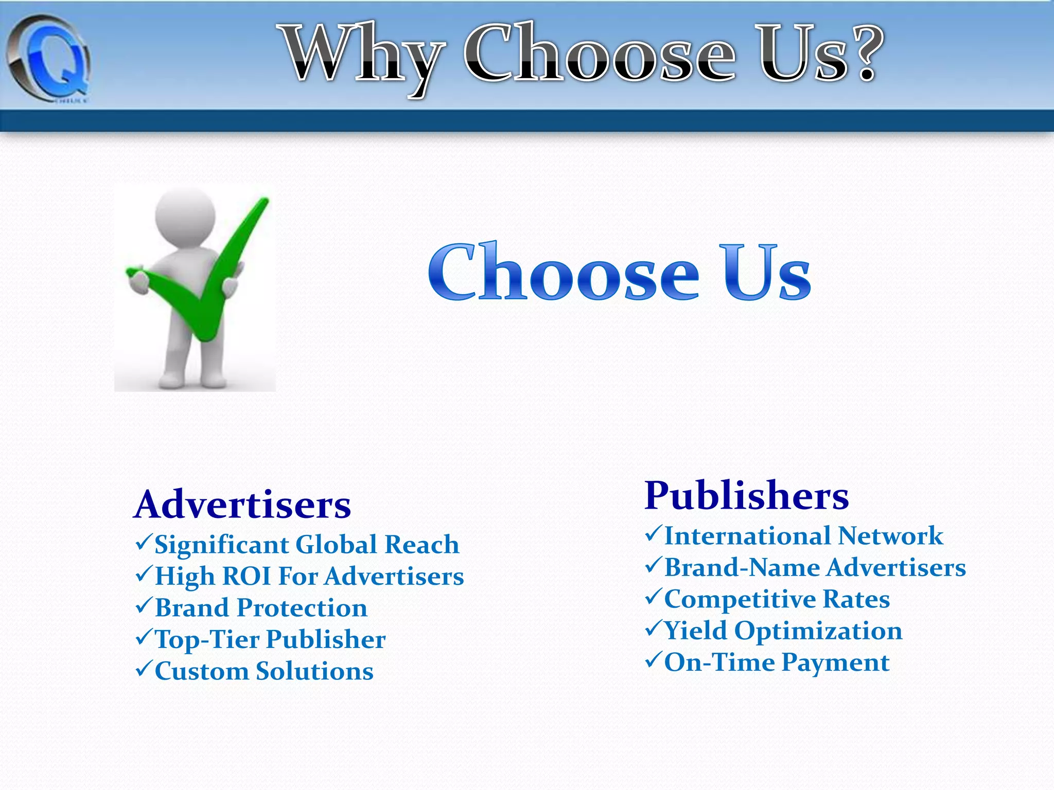 Advertisers
Significant Global Reach
High ROI For Advertisers
Brand Protection
Top-Tier Publisher
Custom Solutions

Publishers
International Network
Brand-Name Advertisers
Competitive Rates
Yield Optimization
On-Time Payment

 