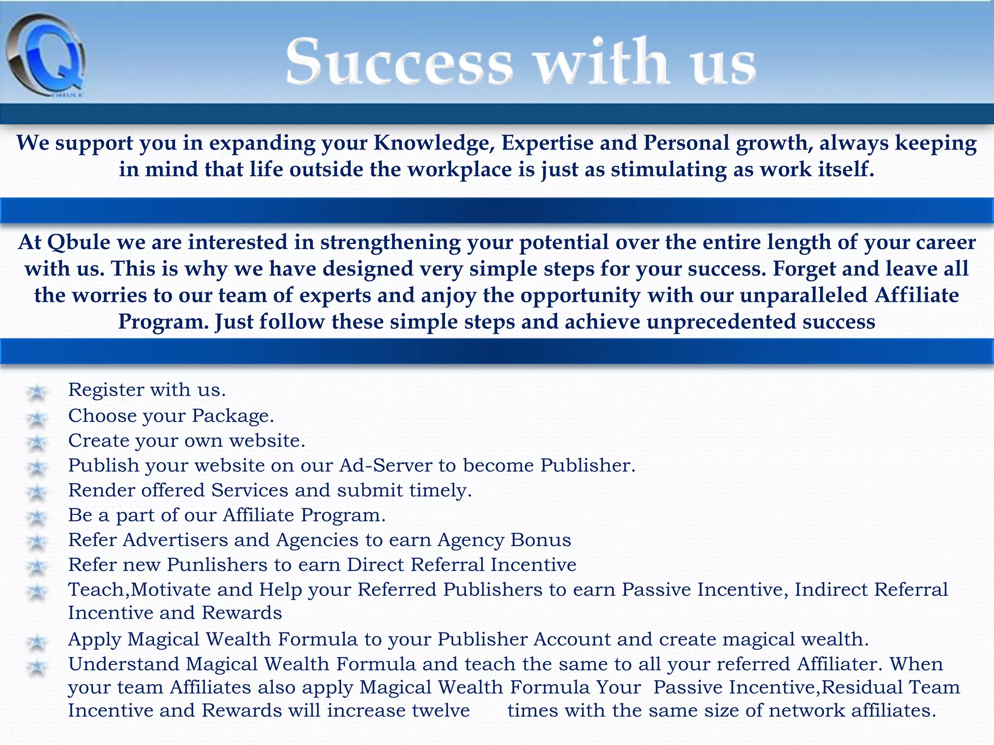 We support you in expanding your Knowledge, Expertise and Personal growth, always keeping
in mind that life outside the workplace is just as stimulating as work itself.

At Qbule we are interested in strengthening your potential over the entire length of your career
with us. This is why we have designed very simple steps for your success. Forget and leave all
the worries to our team of experts and anjoy the opportunity with our unparalleled Affiliate
Program. Just follow these simple steps and achieve unprecedented success
Register with us.
Choose your Package.
Create your own website.
Publish your website on our Ad-Server to become Publisher.
Render offered Services and submit timely.
Be a part of our Affiliate Program.
Refer Advertisers and Agencies to earn Agency Bonus
Refer new Punlishers to earn Direct Referral Incentive
Teach,Motivate and Help your Referred Publishers to earn Passive Incentive, Indirect Referral
Incentive and Rewards
Apply Magical Wealth Formula to your Publisher Account and create magical wealth.
Understand Magical Wealth Formula and teach the same to all your referred Affiliater. When
your team Affiliates also apply Magical Wealth Formula Your Passive Incentive,Residual Team
Incentive and Rewards will increase twelve
times with the same size of network affiliates.

 