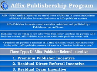 Affix - Publishership Incentives are earned when a Publisher in your team purchases
additional Publisher Accounts also known as Affix-publisher accounts.

Affix-Publisher Accounts are extra websites maintained and published by a
Publisher on our Ad Server.
Publishers who are willing to earn extra “Work from Home” incentives can purchase AffixPublisher accounts. Affix-Publisher accounts are added to the publisher account itself.

A Publisher can purchase a maximum of 11 Affix-Publisher accounts. Publisher account
loaded with 11 Affix-publisher accounts is known as a “Premium Publisher account”

1. Premium Publisher Incentive
2. Residual Direct Referral Incentive

3. Residual Team Incentive

 