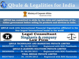 Qbule & Legalities for India
QBULE has committed to abide by the rules and regulations of the
indian government before selling its products and services in india.
QBULE work with International Financial Organisation affiliated to the
four largest International banks in the world

 