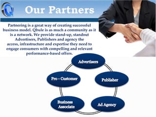 Partnering is a great way of creating successful
business model. Qbule is as much a community as it
is a network. We provide stand-up, standout
Advertisers, Publishers and agency the
access, infrastructure and expertise they need to
engage consumers with compelling and relevant
performance-based offers.

 