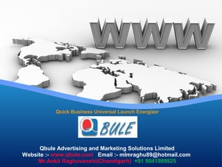 Quick Business Universal Launch Energizer
Qbule Advertising and Marketing Solutions Limited
Website :- www.qbule.com Email :- mlmraghu89@hotmail.com
Mr.Ankit Raghuvanshi(Chandigarh) +91 9041999925
 