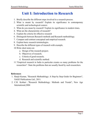Research Methodology Sunita Milind Dol
Page 1
Unit I: Introduction to Research
1. Briefly describe the different steps involved in a research process.
2. What is meant by research? Explain its significance in contemporary
scientific and technological context.
3. What do you mean by research? Explain its significance in modern times.
4. What are the characteristic of research?
5. Explain the criteria for effective research
6. Distinguish between Research methods and Research methodology.
7. Compare and contrast conceptual and empirical research.
8. Explain basic research terminologies.
9. Describe the different types of research with example.
10.Write short notes on:
a. Design of the research project;
b. Objectives of research;
c. Criteria of good research;
d. Research and scientific method.
11.“Empirical research in India in particular creates so many problems for the
researchers”. State the problems that are usually faced by such researchers.
References
1. Ranjit Kumar, "Research Methodology: A Step by Step Guide for Beginners",
SAGE Publications Ltd., 2011.
2. C.R. Kothari ,"Research Methodology: Methods and Trends", New Age
International,2004
 