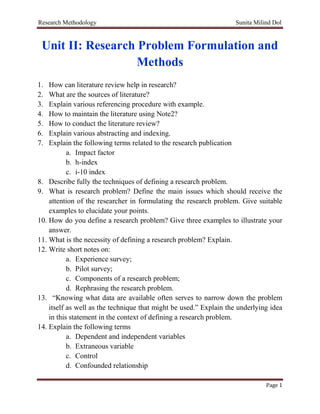 Research Methodology Sunita Milind Dol
Page 1
Unit II: Research Problem Formulation and
Methods
1. How can literature review help in research?
2. What are the sources of literature?
3. Explain various referencing procedure with example.
4. How to maintain the literature using Note2?
5. How to conduct the literature review?
6. Explain various abstracting and indexing.
7. Explain the following terms related to the research publication
a. Impact factor
b. h-index
c. i-10 index
8. Describe fully the techniques of defining a research problem.
9. What is research problem? Define the main issues which should receive the
attention of the researcher in formulating the research problem. Give suitable
examples to elucidate your points.
10. How do you define a research problem? Give three examples to illustrate your
answer.
11. What is the necessity of defining a research problem? Explain.
12. Write short notes on:
a. Experience survey;
b. Pilot survey;
c. Components of a research problem;
d. Rephrasing the research problem.
13. “Knowing what data are available often serves to narrow down the problem
itself as well as the technique that might be used.” Explain the underlying idea
in this statement in the context of defining a research problem.
14. Explain the following terms
a. Dependent and independent variables
b. Extraneous variable
c. Control
d. Confounded relationship
 