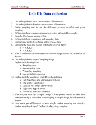Research Methodology Sunita Milind Dol
Page 1
Unit III: Data collection
1. List and explain the static characteristics of instruments.
2. List and explain the dynamic characteristics of instruments.
3. Define sampling and list out the difference between stratified and quota
sampling.
4. Differentiate between correlation and regression with suitable example.
5. Describe Chi-Square test and z-Test.
6. Differentiate between primary and secondary data.
7. Compare and contrast one-tailed and two-tailed data.
8. Calculate the mean and median of the data set given below-
a. 5, 5, 5, 5, 5
b. 3, 4, 5, 6,7
9. What is calibration of instruments and describe the procedure for calibration of
devices.
10. List and explain the steps of sampling design.
11. Explain the following terms
a. Sampling error
b. Non-sampling error
c. Probability sampling
d. Non-probability sampling
12. Explain the following terms related hypothesis testing
a. Null hypothesis and alternative hypothesis
b. The level of significance
c. Decision rule or test of hypothesis
d. Type-I and Type-II errors
e. Two-tailed and One-tailed tests
13. What do you mean by ‘Sample Design’? What points should be taken into
consideration by a researcher in developing a sample design for this research
project.
14. How would you differentiate between simple random sampling and complex
random sampling designs? Explain clearly giving examples.
 