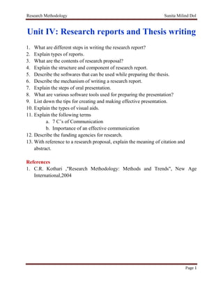 Research Methodology Sunita Milind Dol
Page 1
Unit IV: Research reports and Thesis writing
1. What are different steps in writing the research report?
2. Explain types of reports.
3. What are the contents of research proposal?
4. Explain the structure and component of research report.
5. Describe the softwares that can be used while preparing the thesis.
6. Describe the mechanism of writing a research report.
7. Explain the steps of oral presentation.
8. What are various software tools used for preparing the presentation?
9. List down the tips for creating and making effective presentation.
10. Explain the types of visual aids.
11. Explain the following terms
a. 7 C’s of Communication
b. Importance of an effective communication
12. Describe the funding agencies for research.
13. With reference to a research proposal, explain the meaning of citation and
abstract.
References
1. C.R. Kothari ,"Research Methodology: Methods and Trends", New Age
International,2004
 