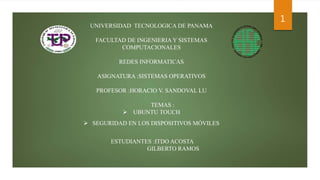 UNIVERSIDAD TECNOLOGICA DE PANAMA
FACULTAD DE INGENIERIA Y SISTEMAS
COMPUTACIONALES
REDES INFORMATICAS
ASIGNATURA :SISTEMAS OPERATIVOS
PROFESOR :HORACIO V. SANDOVAL LU
TEMAS :
 UBUNTU TOUCH
 SEGURIDAD EN LOS DISPOSITIVOS MÓVILES
ESTUDIANTES :ITDO ACOSTA
GILBERTO RAMOS
1
 