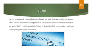 Spam
Al envío masivo de correo electrónico basura por parte de terceros, ahora se suman
otros canales de comunicación propios de los teléfonos móviles como los mensajes
de texto (SMS) y multimedia (MMS) con el fin de distribuir publicidad o en algunos
casos propagar códigos maliciosos
13
 