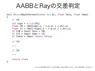AABBとRayの交差判定
bool BBox::RayIntersect(const Ray &r, float tmin, float tmax)
{
// X軸
int sign = r.sign[0];
float t0 = (bb[sign].x - r.o.x) / r.dir.x;
float t1 = (bb[1-sign].x - r.o.x) / r.dir.x;
if (t0 > tmin) tmin = t0;
if (t1 < tmax) tmax = t1;
if (tmin > tmax) return false;
// Y軸
...
// Z軸
...
return true;
}
※もちろん割り算は予め1.f / r.dirを計算してRayに保存しておき、それとの掛け算にした方がいい
 
