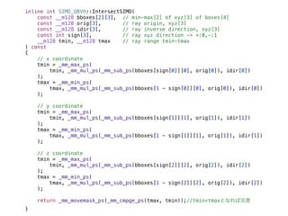 inline int SIMD_QBVH::IntersectSIMD(
const __m128 bboxes[2][3], // min-max[2] of xyz[3] of boxes[4]
const __m128 orig[3], // ray origin, xyz[3]
const __m128 idir[3], // ray inverse direction, xyz[3]
const int sign[3], // ray xyz direction -> +:0,-:1
__m128 tmin, __m128 tmax // ray range tmin-tmax
) const
{
// x coordinate
tmin = _mm_max_ps(
tmin, _mm_mul_ps(_mm_sub_ps(bboxes[sign[0]][0], orig[0]), idir[0])
);
tmax = _mm_min_ps(
tmax, _mm_mul_ps(_mm_sub_ps(bboxes[1 - sign[0]][0], orig[0]), idir[0])
);
// y coordinate
tmin = _mm_max_ps(
tmin, _mm_mul_ps(_mm_sub_ps(bboxes[sign[1]][1], orig[1]), idir[1])
);
tmax = _mm_min_ps(
tmax, _mm_mul_ps(_mm_sub_ps(bboxes[1 - sign[1]][1], orig[1]), idir[1])
);
// z coordinate
tmin = _mm_max_ps(
tmin, _mm_mul_ps(_mm_sub_ps(bboxes[sign[2]][2], orig[2]), idir[2])
);
tmax = _mm_min_ps(
tmax, _mm_mul_ps(_mm_sub_ps(bboxes[1 - sign[2]][2], orig[2]), idir[2])
);
return _mm_movemask_ps(_mm_cmpge_ps(tmax, tmin));//tmin<tmaxとなれば交差
}
 