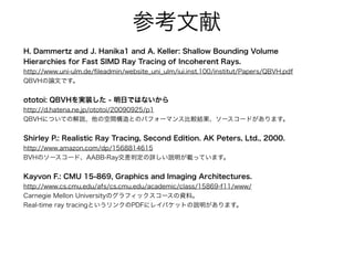 参考文献
H. Dammertz and J. Hanika1 and A. Keller: Shallow Bounding Volume
Hierarchies for Fast SIMD Ray Tracing of Incoherent Rays.
http://www.uni-ulm.de/ﬁleadmin/website_uni_ulm/iui.inst.100/institut/Papers/QBVH.pdf
QBVHの論文です。
ototoi: QBVHを実装した - 明日ではないから
http://d.hatena.ne.jp/ototoi/20090925/p1
QBVHについての解説、他の空間構造とのパフォーマンス比較結果、ソースコードがあります。
Shirley P.: Realistic Ray Tracing, Second Edition. AK Peters, Ltd., 2000.
http://www.amazon.com/dp/1568814615
BVHのソースコード、AABB-Ray交差判定の詳しい説明が載っています。
Kayvon F.: CMU 15-869, Graphics and Imaging Architectures.
http://www.cs.cmu.edu/afs/cs.cmu.edu/academic/class/15869-f11/www/
Carnegie Mellon Universityのグラフィックスコースの資料。
Real-time ray tracingというリンクのPDFにレイパケットの説明があります。
 