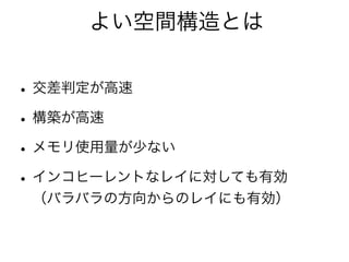 よい空間構造とは
•交差判定が高速
•構築が高速
•メモリ使用量が少ない
•インコヒーレントなレイに対しても有効
（バラバラの方向からのレイにも有効）
 