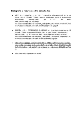 - Bibliografía y recursos on line consultados
● BÁEZ, M.; y GARCÍA, J. M. (2011). Desafíos a la pedagogía en la era
digital, en El modelo CEIBAL. Nuevas tendencias para el aprendizaje.
Montevideo: ANEP-CEIBAL, pp. 97-117. En línea:
http://www.anep.edu.uy/anep/
phocadownload/Publicaciones/Plan_Ceibal/el%20modelo%20ceibal%20nu
evas%20tendencias%20para%20 el%20aprendizaje.pdf
● GARCÍA, J. M.; y CASTRILLEJO, D. (2011). Los Robots como excusa, en El
modelo CEIBAL. Nuevas tendencias para el aprendizaje”. Montevideo:
ANEP-CEIBAL, pp. 300-333. En línea: http://www.anep.edu.uy/anep/
phocadownload/Publicaciones/Plan_Ceibal/el%20modelo%20ceibal%20nu
evas%20tendencias%20para%20 el%20aprendizaje.pdf
● https://www.google.com.ar/search?hl=es-AR&ie=UTF-8&source=android-
browser&q=recursos+pedagogicos&gfe_rd=cr&dcr=0&ei=5NL0WZ7AAoSi
8wfe6bPgAg&gws_rd=ssl#gfe_rd=cr&gws_rd=ssl&imgrc=IlSDVDGvuYAoL
M:
● http://www.robotgroup.com.ar/es/
 