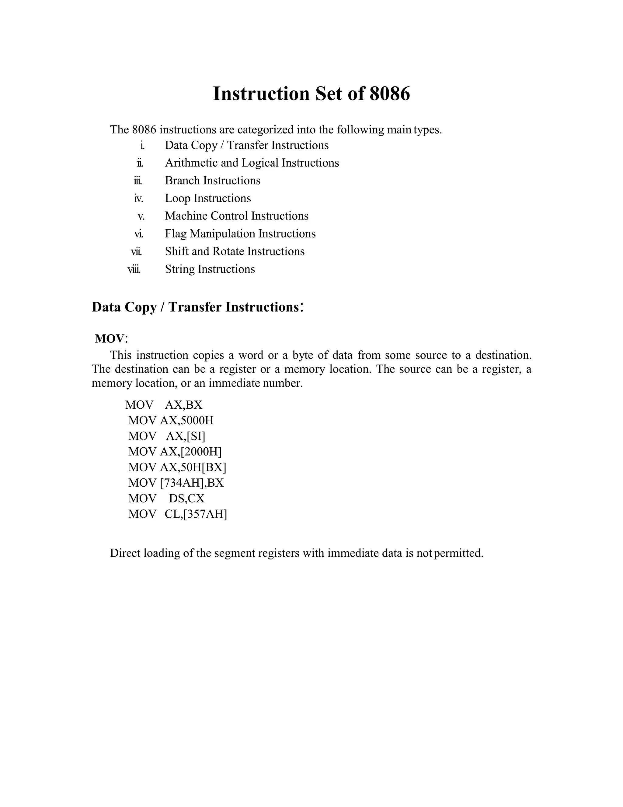 Instruction Set of 8086
The 8086 instructions are categorized into the following main types.
i. Data Copy / Transfer Instructions
ii. Arithmetic and Logical Instructions
iii. Branch Instructions
iv. Loop Instructions
v. Machine Control Instructions
vi. Flag Manipulation Instructions
vii. Shift and Rotate Instructions
viii. String Instructions
Data Copy / Transfer Instructions:
MOV:
This instruction copies a word or a byte of data from some source to a destination.
The destination can be a register or a memory location. The source can be a register, a
memory location, or an immediate number.
MOV AX,BX
MOV AX,5000H
MOV AX,[SI]
MOV AX,[2000H]
MOV AX,50H[BX]
MOV [734AH],BX
MOV DS,CX
MOV CL,[357AH]
Direct loading of the segment registers with immediate data is notpermitted.
 